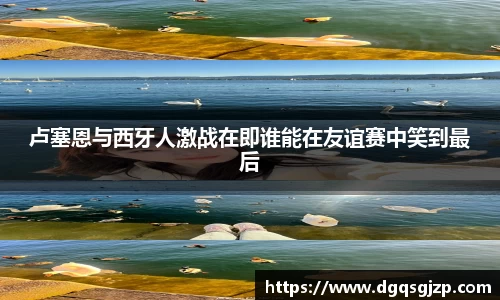 卢塞恩与西牙人激战在即谁能在友谊赛中笑到最后